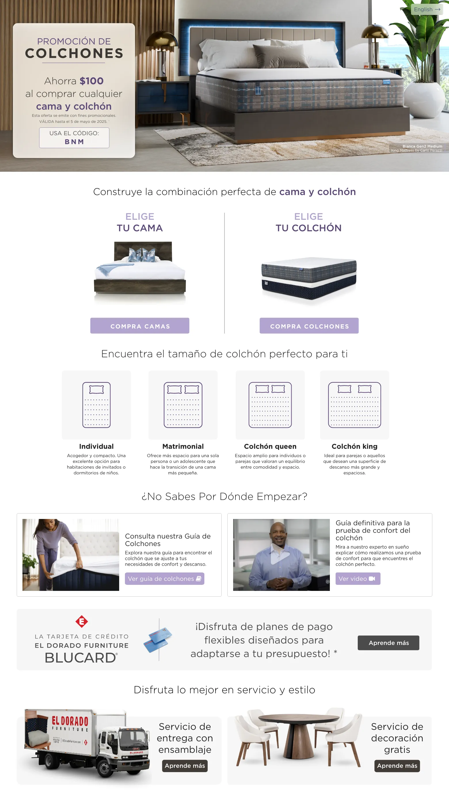 PROMOCIÓN DE COLCHONES. Ahorra $100 al comprar cualquier Bed & Mattress. VÁLIDA hasta el 5 de mayo de 2025. † USA EL CÓDIGO: BNM. Construye la combinación perfecta de Cama y Colchón. Elige tu cama. compra camas. Elige tu Colchón. compra colchones. Encuentra el tamaño de colchón perfecto para ti. Individual Acogedor y compacto. Una excelente opción para habitaciones de invitados o dormitorios de niños. . Matrimonial Ofrece más espacio para una sola persona o un adolescente que hace la transición de una cama más pequeña. Colchón queen Espacio amplio para individuos o parejas que valoran un equilibrio entre comodidad y espacio. Colchón king Ideal para parejas o aquellos que desean una superficie de descanso más grande y espaciosa. ¿No sabes por dónde empezar? Consulta nuestra Guía de Colchones Explora nuestra guía para encontrar el colchón que se ajuste a tus necesidades de confort y descanso. Ver guía de colchones. Guía definitiva para la prueba de confort del colchón Mira a nuestro experto en sueño explicar cómo realizamos una prueba de confort para que encuentres el colchón perfecto. Ver video. La tarjeta de crédito El Dorado Furniture BLUCard. ¡Disfruta de planes de pago flexibles diseñados para adaptarse a tu presupuesto! * Aprende más.  Disfruta lo mejor en servicio y estilo. Servicio de entrega con ensamblaje. Aprende más. Servicio de decoración gratis. Aprende más.